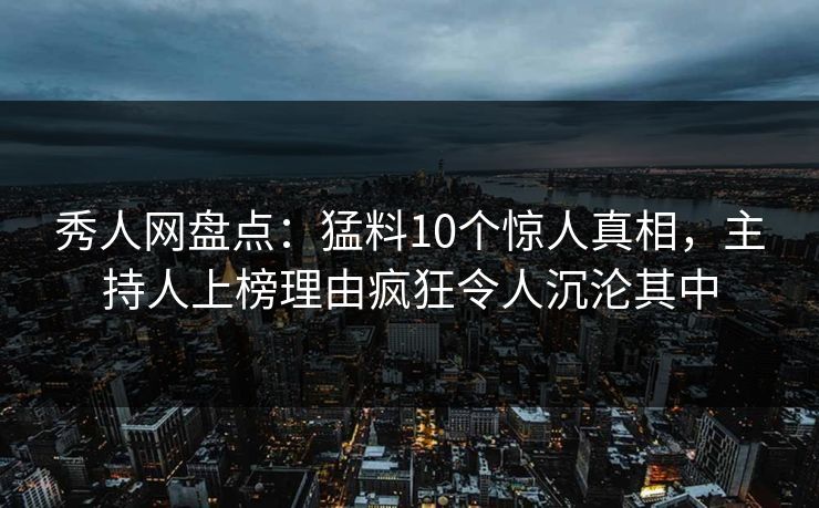 秀人网盘点：猛料10个惊人真相，主持人上榜理由疯狂令人沉沦其中