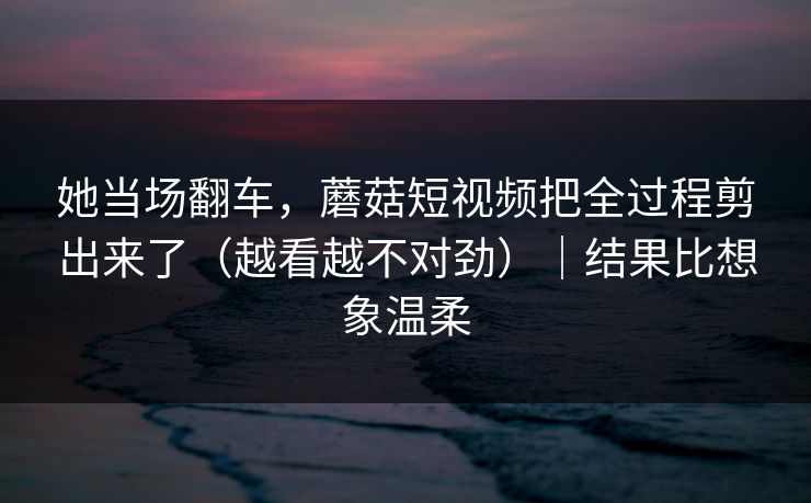 她当场翻车，蘑菇短视频把全过程剪出来了（越看越不对劲）｜结果比想象温柔