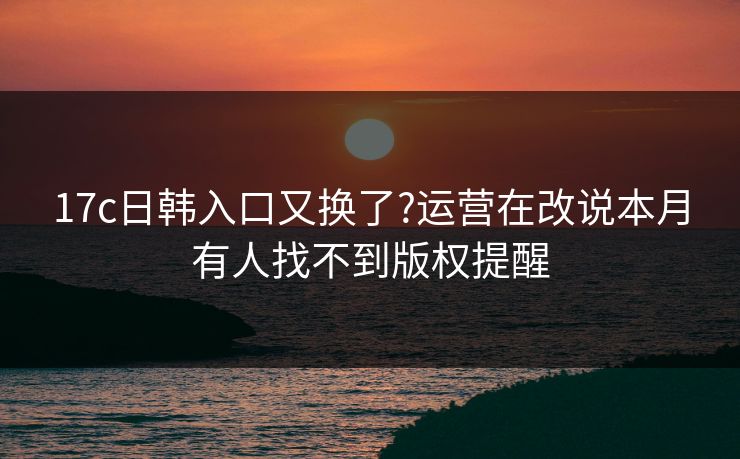 17c日韩入口又换了?运营在改说本月有人找不到版权提醒 17c日韩入口又换了?运营在改说本月有人找不到版权提醒