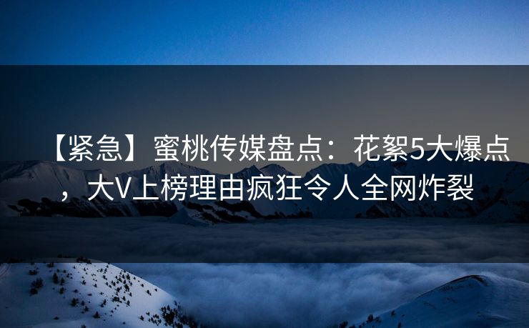 【紧急】蜜桃传媒盘点：花絮5大爆点，大V上榜理由疯狂令人全网炸裂