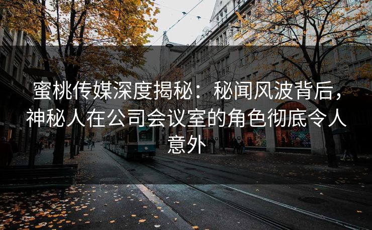 蜜桃传媒深度揭秘：秘闻风波背后，神秘人在公司会议室的角色彻底令人意外