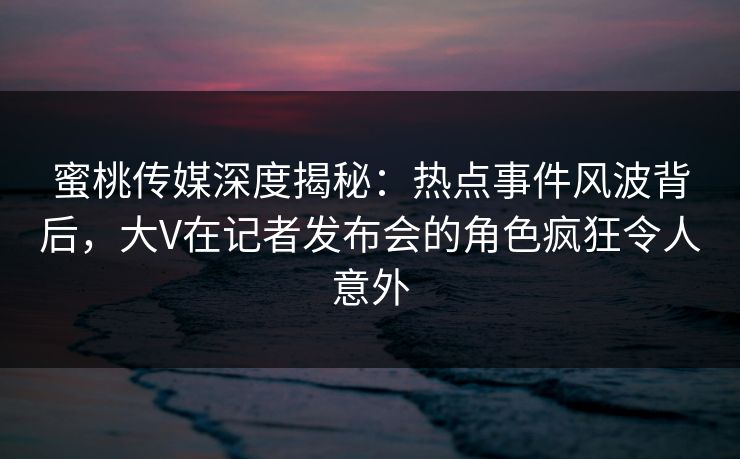 蜜桃传媒深度揭秘：热点事件风波背后，大V在记者发布会的角色疯狂令人意外