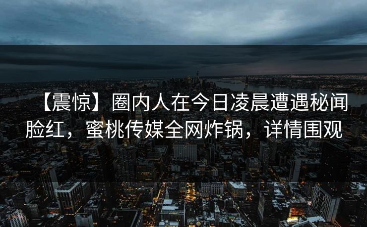 【震惊】圈内人在今日凌晨遭遇秘闻脸红，蜜桃传媒全网炸锅，详情围观