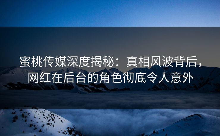 蜜桃传媒深度揭秘：真相风波背后，网红在后台的角色彻底令人意外
