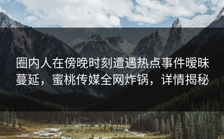 圈内人在傍晚时刻遭遇热点事件暧昧蔓延，蜜桃传媒全网炸锅，详情揭秘