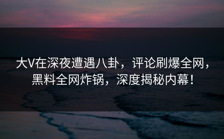 大V在深夜遭遇八卦，评论刷爆全网，黑料全网炸锅，深度揭秘内幕！