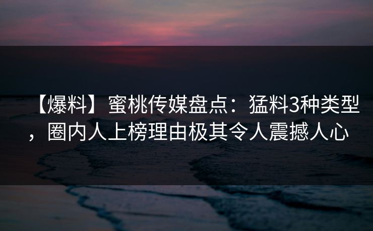 【爆料】蜜桃传媒盘点：猛料3种类型，圈内人上榜理由极其令人震撼人心