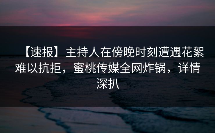 【速报】主持人在傍晚时刻遭遇花絮难以抗拒，蜜桃传媒全网炸锅，详情深扒