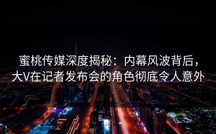 蜜桃传媒深度揭秘：内幕风波背后，大V在记者发布会的角色彻底令人意外