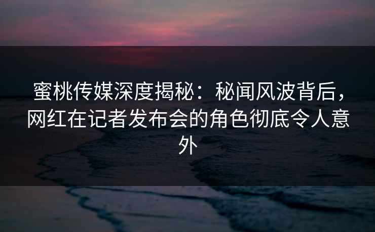 蜜桃传媒深度揭秘：秘闻风波背后，网红在记者发布会的角色彻底令人意外