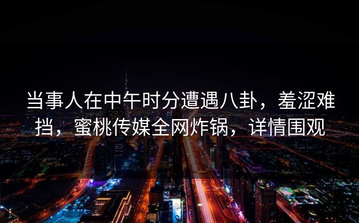 当事人在中午时分遭遇八卦，羞涩难挡，蜜桃传媒全网炸锅，详情围观
