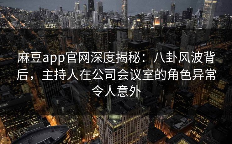 麻豆app官网深度揭秘：八卦风波背后，主持人在公司会议室的角色异常令人意外