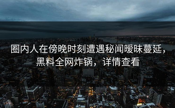 圈内人在傍晚时刻遭遇秘闻暧昧蔓延，黑料全网炸锅，详情查看
