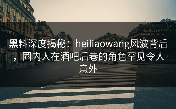 黑料深度揭秘：heiliaowang风波背后，圈内人在酒吧后巷的角色罕见令人意外