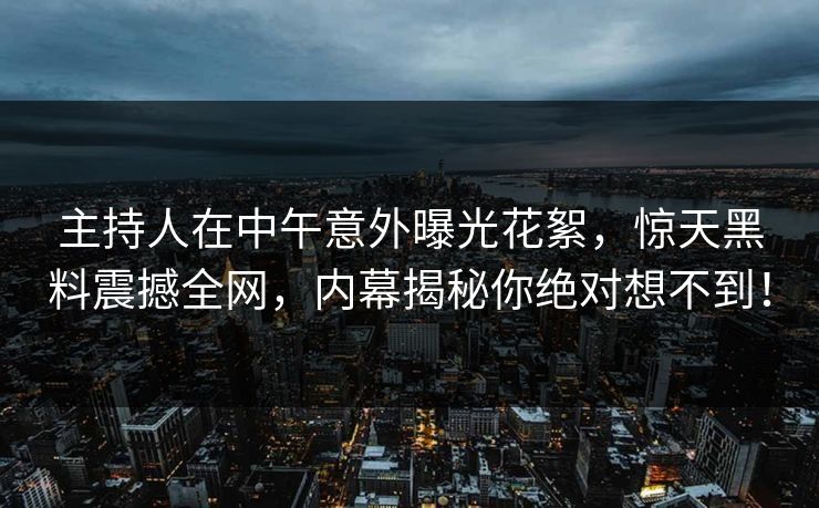 主持人在中午意外曝光花絮，惊天黑料震撼全网，内幕揭秘你绝对想不到！