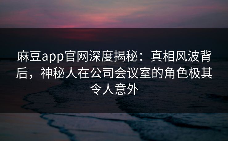 麻豆app官网深度揭秘:真相风波背后,神秘人在公司会议室的角色极其令人意外 麻豆app官网深度揭秘:真相风波背后,神秘人在公司会议室的角色极其令人意外