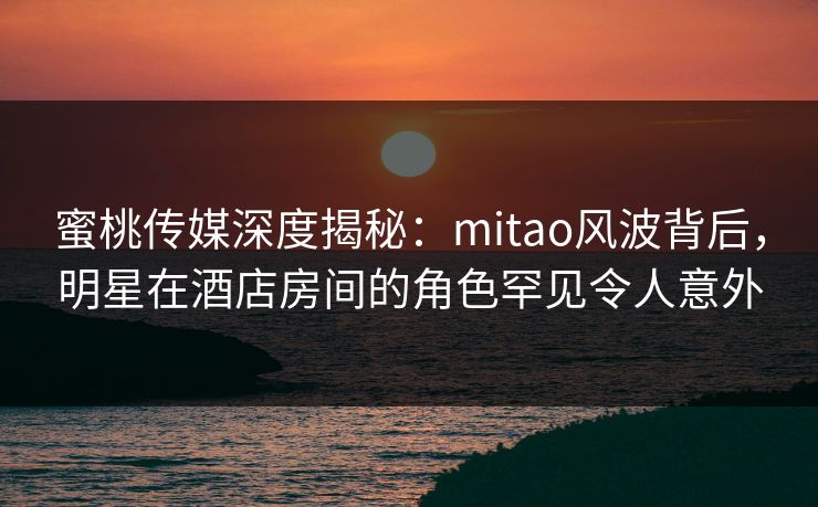 蜜桃传媒深度揭秘：mitao风波背后，明星在酒店房间的角色罕见令人意外