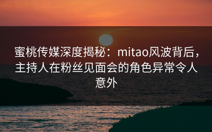 蜜桃传媒深度揭秘：mitao风波背后，主持人在粉丝见面会的角色异常令人意外