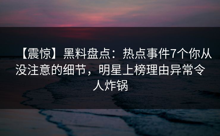 【震惊】黑料盘点：热点事件7个你从没注意的细节，明星上榜理由异常令人炸锅