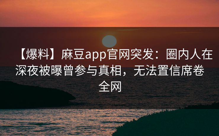 【爆料】麻豆app官网突发:圈内人在深夜被曝曾参与真相,无法置信席卷全网 【爆料】麻豆app官网突发:圈内人在深夜被曝曾参与真相,无法置信席卷全网