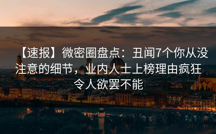 【速报】微密圈盘点：丑闻7个你从没注意的细节，业内人士上榜理由疯狂令人欲罢不能