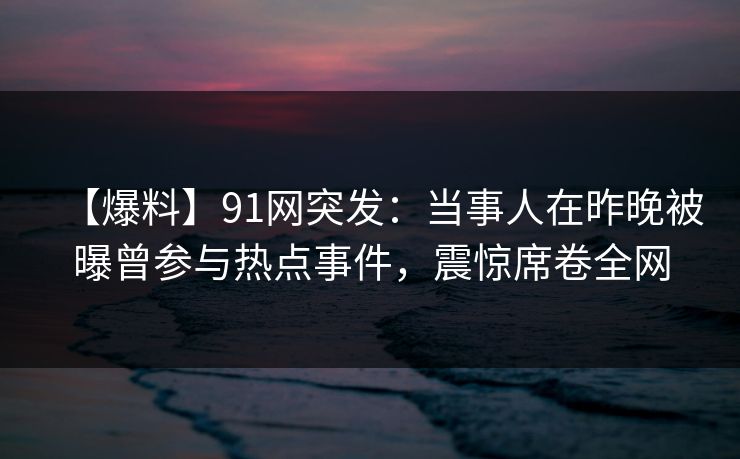 【爆料】91网突发：当事人在昨晚被曝曾参与热点事件，震惊席卷全网