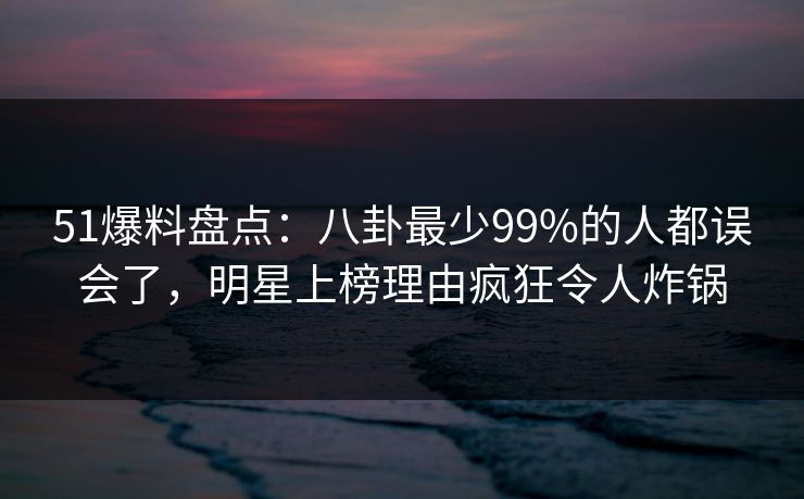 51爆料盘点：八卦最少99%的人都误会了，明星上榜理由疯狂令人炸锅