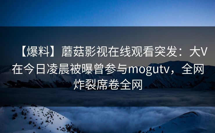 【爆料】蘑菇影视在线观看突发：大V在今日凌晨被曝曾参与mogutv，全网炸裂席卷全网
