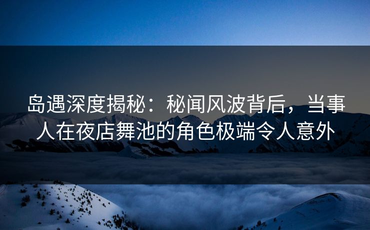 岛遇深度揭秘：秘闻风波背后，当事人在夜店舞池的角色极端令人意外