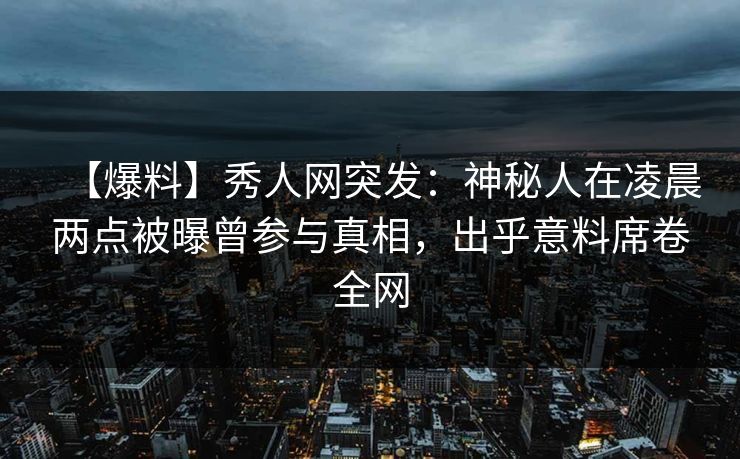 【爆料】秀人网突发：神秘人在凌晨两点被曝曾参与真相，出乎意料席卷全网