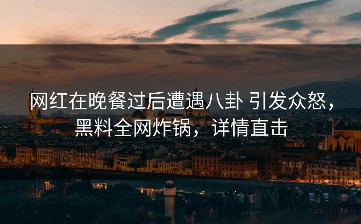 网红在晚餐过后遭遇八卦 引发众怒，黑料全网炸锅，详情直击