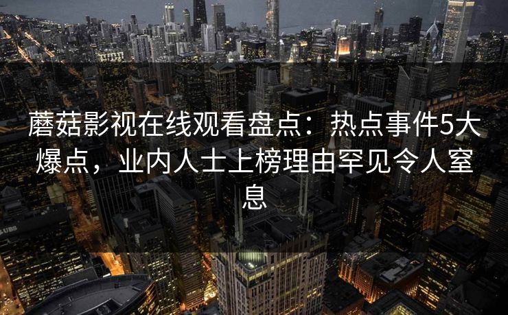 蘑菇影视在线观看盘点:热点事件5大爆点,业内人士上榜理由罕见令人窒息 蘑菇影视在线观看盘点:热点事件5大爆点,业内人士上榜理由罕见令人窒息