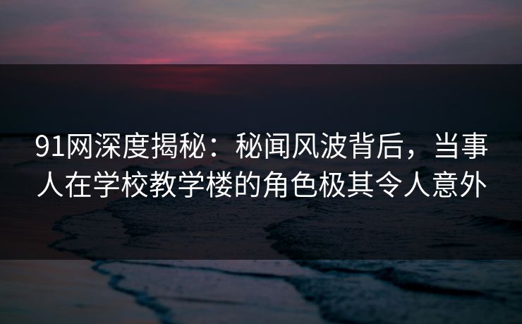 91网深度揭秘：秘闻风波背后，当事人在学校教学楼的角色极其令人意外