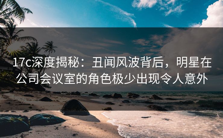 17c深度揭秘:丑闻风波背后,明星在公司会议室的角色极少出现令人意外 17c深度揭秘:丑闻风波背后,明星在公司会议室的角色极少出现令人意外