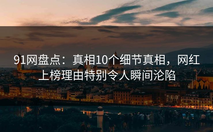 91网盘点：真相10个细节真相，网红上榜理由特别令人瞬间沦陷
