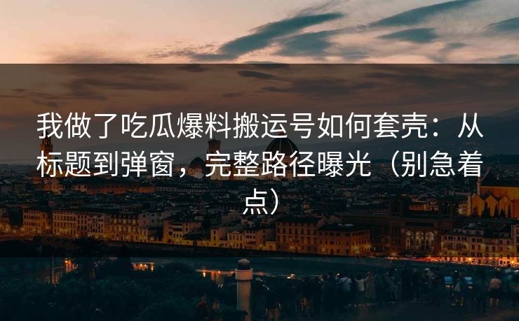 我做了吃瓜爆料搬运号如何套壳：从标题到弹窗，完整路径曝光（别急着点）