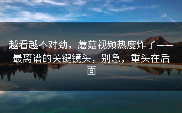 越看越不对劲,蘑菇视频热度炸了——最离谱的关键镜头,别急,重头在后面 越看越不对劲,蘑菇视频热度炸了——最离谱的关键镜头,别急,重头在后面
