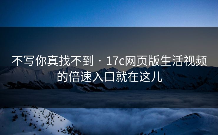 不写你真找不到 · 17c网页版生活视频的倍速入口就在这儿