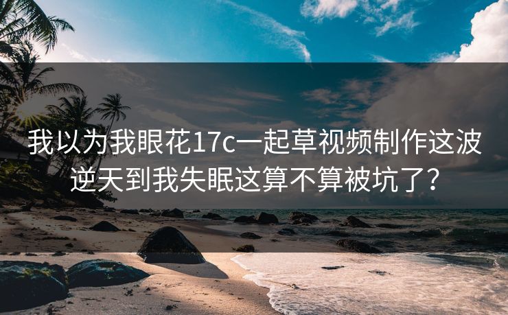 我以为我眼花17c一起草视频制作这波逆天到我失眠这算不算被坑了？